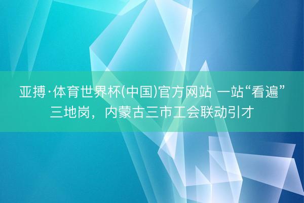亚搏·体育世界杯(中国)官方网站 一站“看遍”三地岗,内蒙古三市工会联动引才