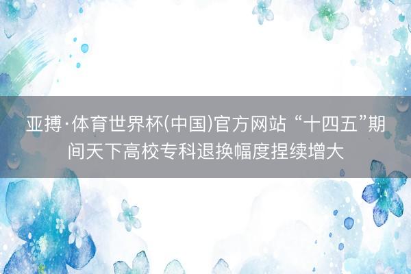 亚搏·体育世界杯(中国)官方网站 “十四五”期间天下高校专科退换幅度捏续增大