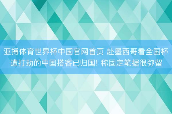 亚搏体育世界杯中国官网首页 赴墨西哥看全国杯遭打劫的中国搭客已归国! 称固定笔据很弥留