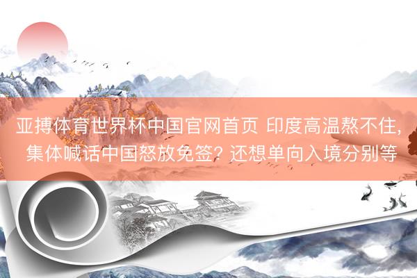 亚搏体育世界杯中国官网首页 印度高温熬不住, 集体喊话中国怒放免签? 还想单向入境分别等