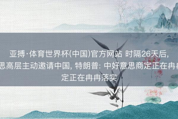亚搏·体育世界杯(中国)官方网站 时隔26天后, 好意思高层主动邀请中国, 特朗普: 中好意思商定正在冉冉落实