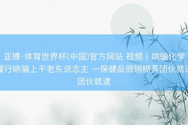 亚搏·体育世界杯(中国)官方网站 视频丨哄骗化学履行哄骗上千老东说念主 一保健品倾销糊弄团伙就逮