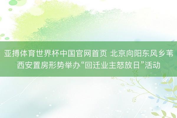 亚搏体育世界杯中国官网首页 北京向阳东风乡苇西安置房形势举办“回迁业主怒放日”活动