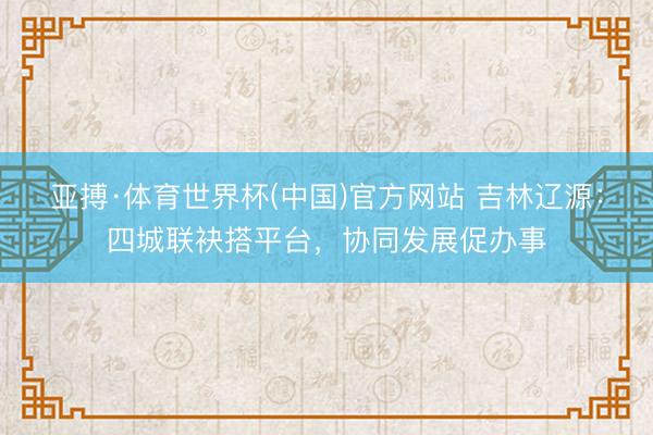 亚搏·体育世界杯(中国)官方网站 吉林辽源:四城联袂搭平台,协同发展促办事
