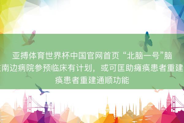 亚搏体育世界杯中国官网首页 “北脑一号”脑机接口在南边病院参预临床有计划,或可匡助瘫痪患者重建通顺功能