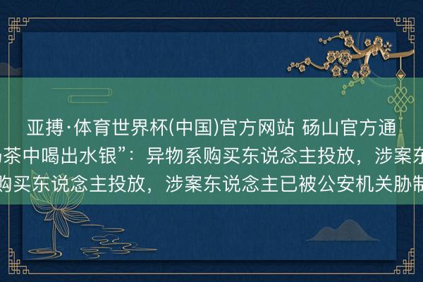 亚搏·体育世界杯(中国)官方网站 砀山官方通报“网友自称霸王茶姬奶茶中喝出水银”：异物系购买东说念主投放，涉案东说念主已被公安机关胁制