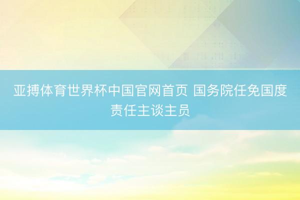 亚搏体育世界杯中国官网首页 国务院任免国度责任主谈主员