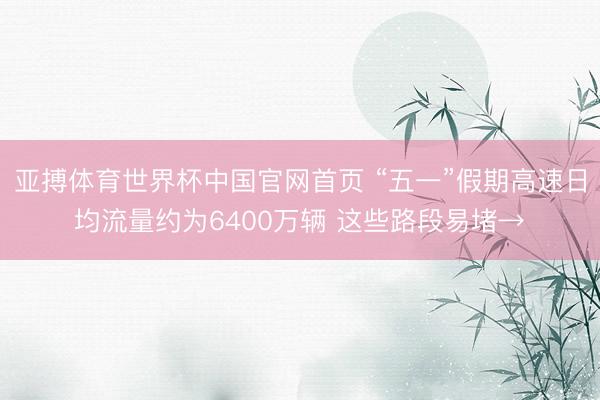 亚搏体育世界杯中国官网首页 “五一”假期高速日均流量约为6400万辆 这些路段易堵→