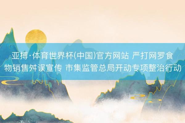 亚搏·体育世界杯(中国)官方网站 严打网罗食物销售舛误宣传 市集监管总局开动专项整治行动