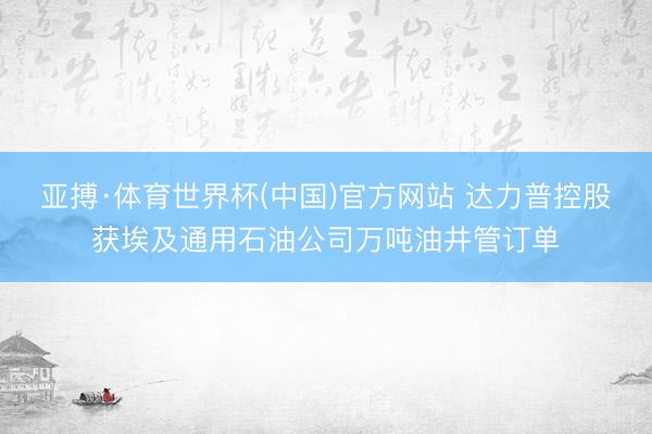 亚搏·体育世界杯(中国)官方网站 达力普控股获埃及通用石油公司万吨油井管订单