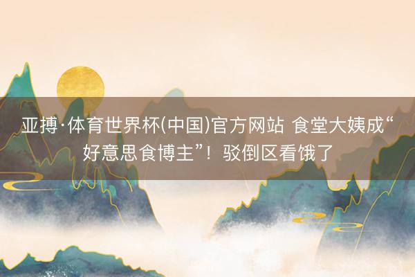 亚搏·体育世界杯(中国)官方网站 食堂大姨成“好意思食博主”!驳倒区看饿了
