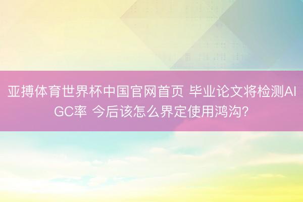 亚搏体育世界杯中国官网首页 毕业论文将检测AIGC率 今后该怎么界定使用鸿沟?