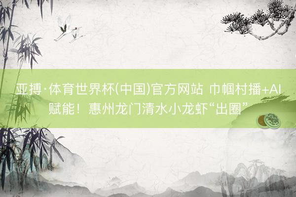 亚搏·体育世界杯(中国)官方网站 巾帼村播+AI赋能!惠州龙门清水小龙虾“出圈”