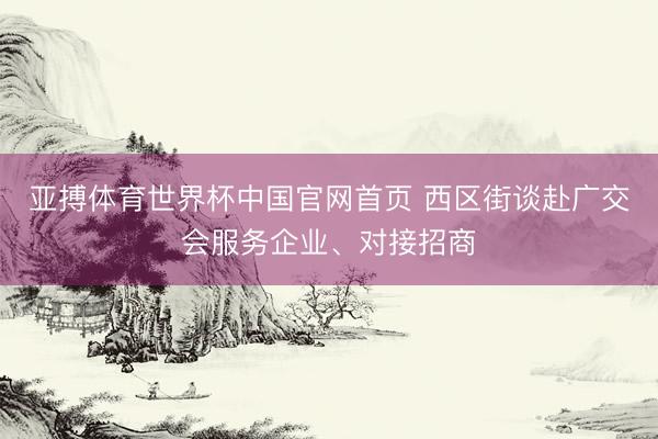 亚搏体育世界杯中国官网首页 西区街谈赴广交会服务企业、对接招商