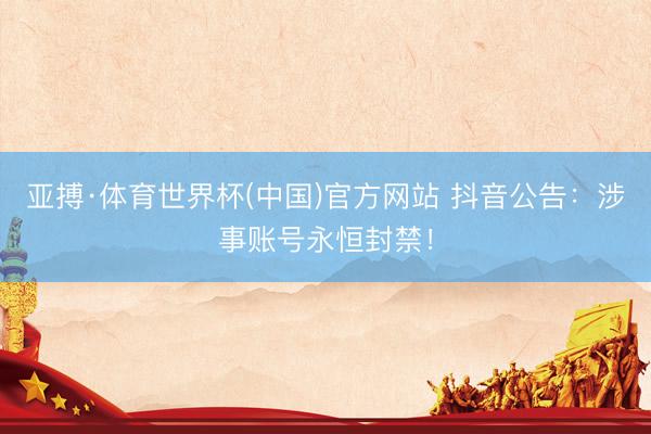 亚搏·体育世界杯(中国)官方网站 抖音公告:涉事账号永恒封禁!