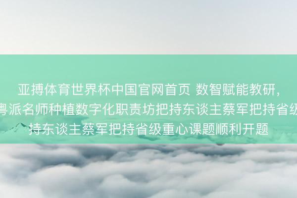 亚搏体育世界杯中国官网首页 数智赋能教研,科研领航提质——粤派名师种植数字化职责坊把持东谈主蔡军把持省级重心课题顺利开题
