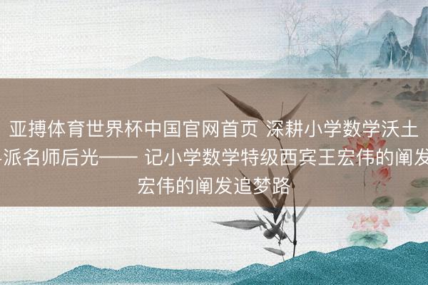 亚搏体育世界杯中国官网首页 深耕小学数学沃土 绽放粤派名师后光—— 记小学数学特级西宾王宏伟的阐发追梦路