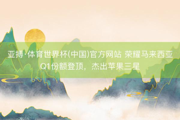 亚搏·体育世界杯(中国)官方网站 荣耀马来西亚Q1份额登顶,杰出苹果三星
