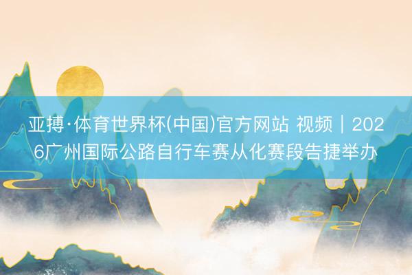 亚搏·体育世界杯(中国)官方网站 视频|2026广州国际公路自行车赛从化赛段告捷举办