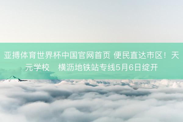 亚搏体育世界杯中国官网首页 便民直达市区！天元学校⇄横沥地铁站专线5月6日绽开