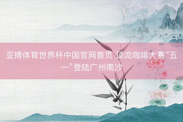 亚搏体育世界杯中国官网首页 顶流咖啡大赛“五一”登陆广州南沙