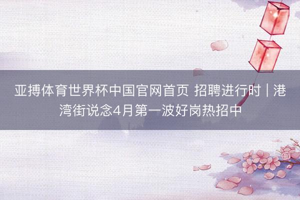 亚搏体育世界杯中国官网首页 招聘进行时 | 港湾街说念4月第一波好岗热招中