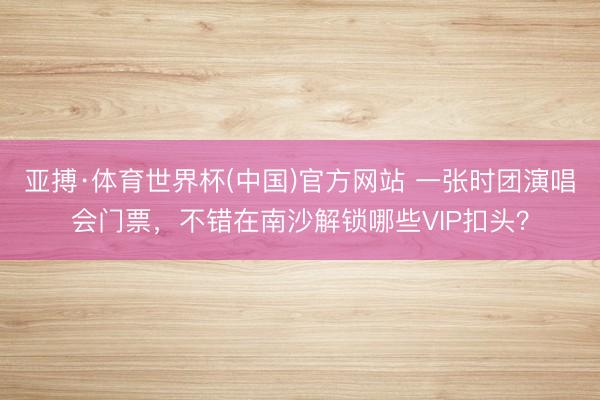 亚搏·体育世界杯(中国)官方网站 一张时团演唱会门票,不错在南沙解锁哪些VIP扣头?
