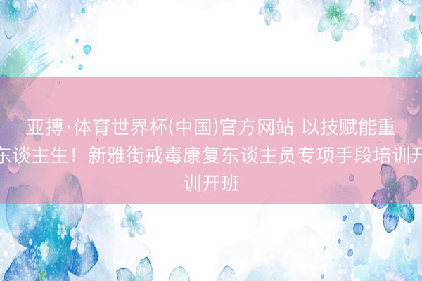 亚搏·体育世界杯(中国)官方网站 以技赋能重启东谈主生!新雅街戒毒康复东谈主员专项手段培训开班