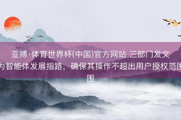 亚搏·体育世界杯(中国)官方网站 三部门发文为智能体发展指路,确保其操作不超出用户授权范围