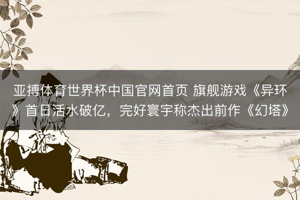 亚搏体育世界杯中国官网首页 旗舰游戏《异环》首日活水破亿,完好寰宇称杰出前作《幻塔》
