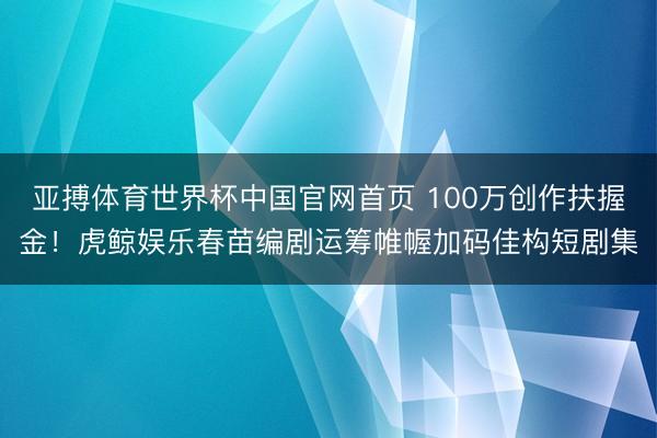亚搏体育世界杯中国官网首页 100万创作扶握金!虎鲸娱乐春苗编剧运筹帷幄加码佳构短剧集