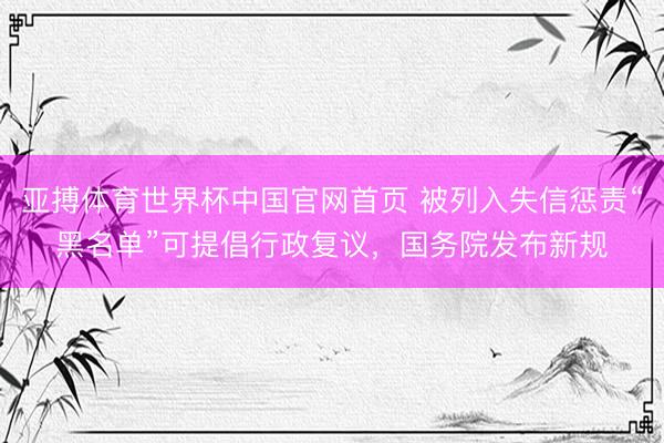 亚搏体育世界杯中国官网首页 被列入失信惩责“黑名单”可提倡行政复议,国务院发布新规