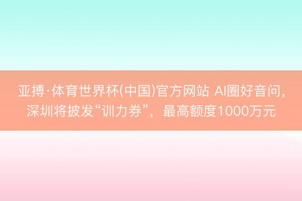 亚搏·体育世界杯(中国)官方网站 AI圈好音问,深圳将披发“训力券”,最高额度1000万元
