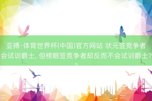 亚搏·体育世界杯(中国)官方网站 状元签竞争者会试训爵士, 但榜眼签竞争者却反而不会试训爵士?