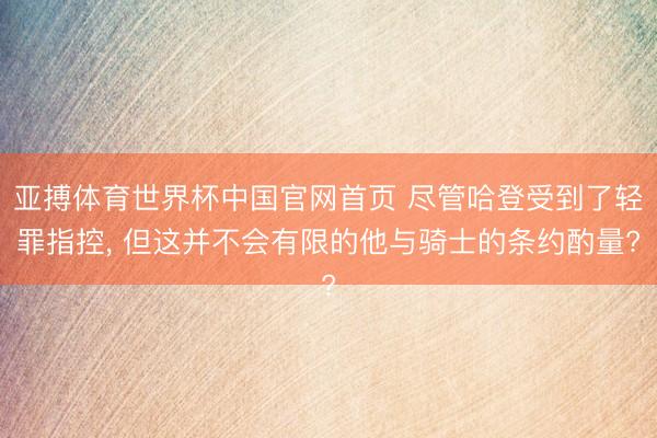 亚搏体育世界杯中国官网首页 尽管哈登受到了轻罪指控, 但这并不会有限的他与骑士的条约酌量?