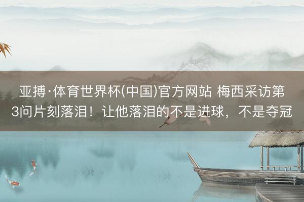 亚搏·体育世界杯(中国)官方网站 梅西采访第3问片刻落泪!让他落泪的不是进球,不是夺冠
