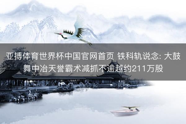 亚搏体育世界杯中国官网首页 铁科轨说念: 大鼓舞中冶天誉霸术减抓不逾越约211万股