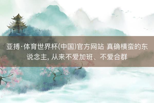 亚搏·体育世界杯(中国)官方网站 真确横蛮的东说念主, 从来不爱加班、不爱合群