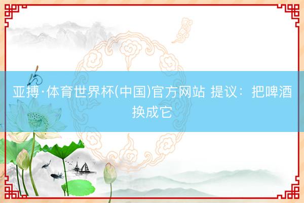 亚搏·体育世界杯(中国)官方网站 提议:把啤酒换成它