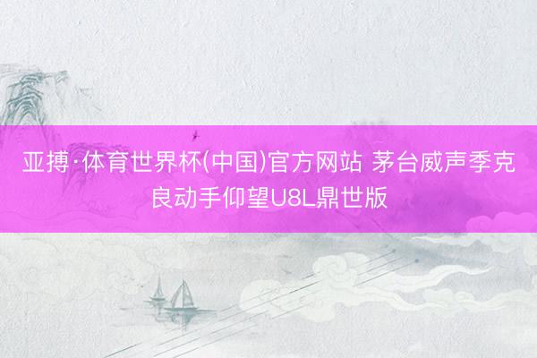 亚搏·体育世界杯(中国)官方网站 茅台威声季克良动手仰望U8