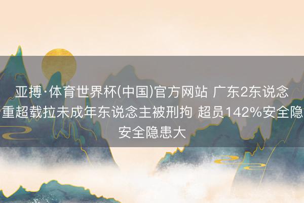 亚搏·体育世界杯(中国)官方网站 广东2东说念主严重超载拉未成年东说念主被刑拘 超员142%安全隐患大