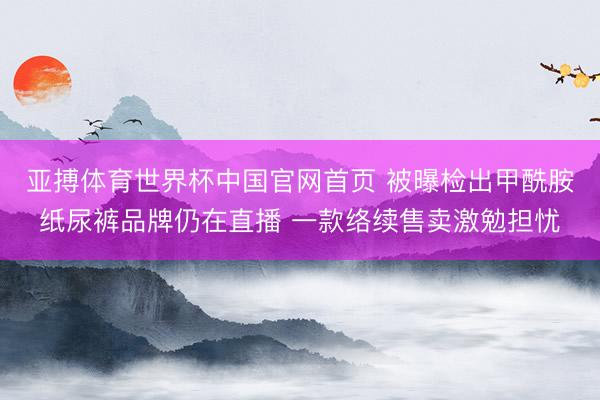 亚搏体育世界杯中国官网首页 被曝检出甲酰胺纸尿裤品牌仍在直播 一款络续售卖激勉担忧
