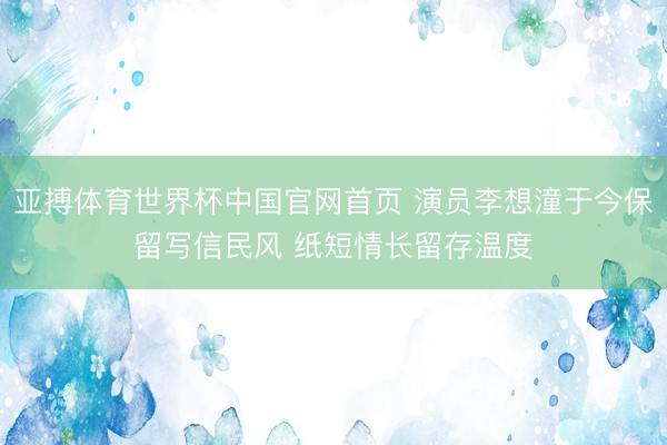 亚搏体育世界杯中国官网首页 演员李想潼于今保留写信民风 纸短情长留存温度