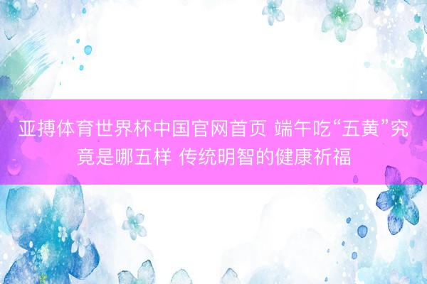 亚搏体育世界杯中国官网首页 端午吃“五黄”究竟是哪五样 传统明智的健康祈福
