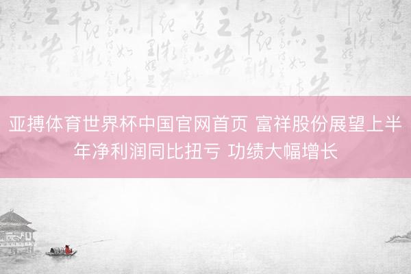亚搏体育世界杯中国官网首页 富祥股份展望上半年净利润同比扭亏 功绩大幅增长