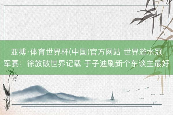 亚搏·体育世界杯(中国)官方网站 世界游水冠军赛:徐放破世界记载 于子迪刷新个东谈主最好