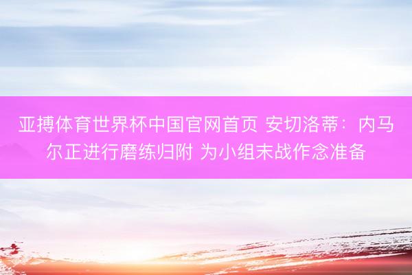 亚搏体育世界杯中国官网首页 安切洛蒂：内马尔正进行磨练归附 为小组末战作念准备